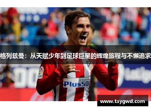 格列兹曼：从天赋少年到足球巨星的辉煌旅程与不懈追求